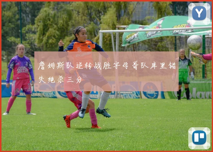 詹姆斯队逆转战胜字母哥队库里错失绝杀三分