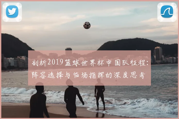 剖析2019篮球世界杯中国队征程：阵容选择与临场指挥的深度思考