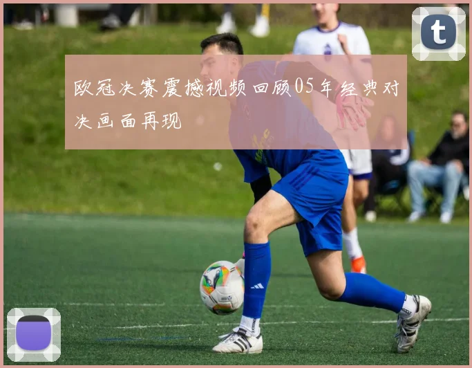 欧冠决赛震撼视频回顾05年经典对决画面再现