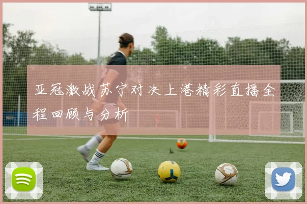 亚冠激战苏宁对决上港精彩直播全程回顾与分析