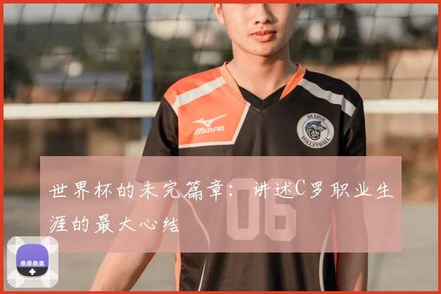 世界杯的未完篇章：讲述C罗职业生涯的最大心结