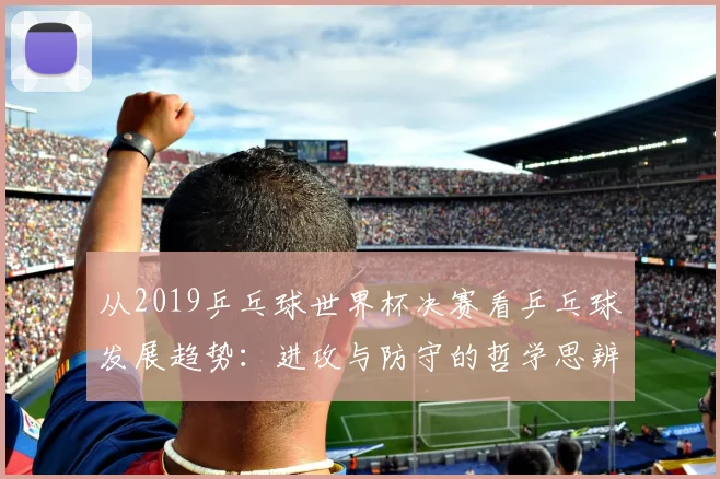 从2019乒乓球世界杯决赛看乒乓球发展趋势：进攻与防守的哲学思辨