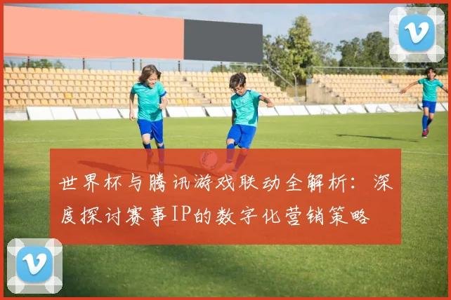 世界杯与腾讯游戏联动全解析：深度探讨赛事IP的数字化营销策略