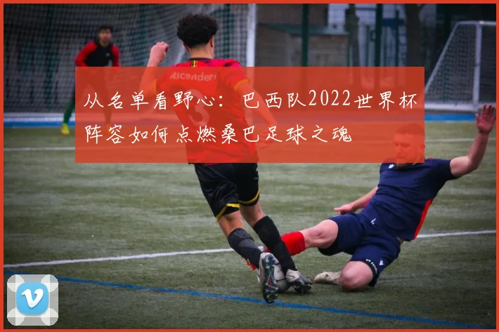 从名单看野心：巴西队2022世界杯阵容如何点燃桑巴足球之魂