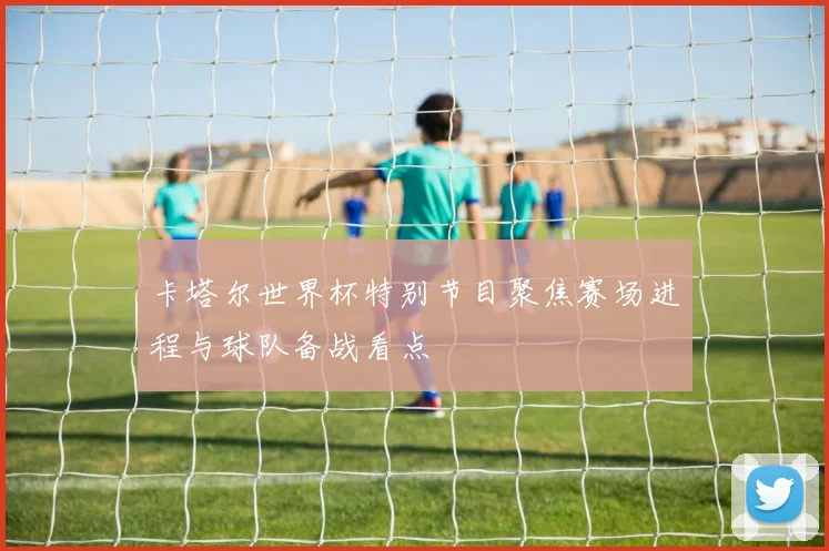 卡塔尔世界杯特别节目聚焦赛场进程与球队备战看点