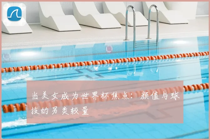 当美女成为世界杯焦点：颜值与球技的另类较量