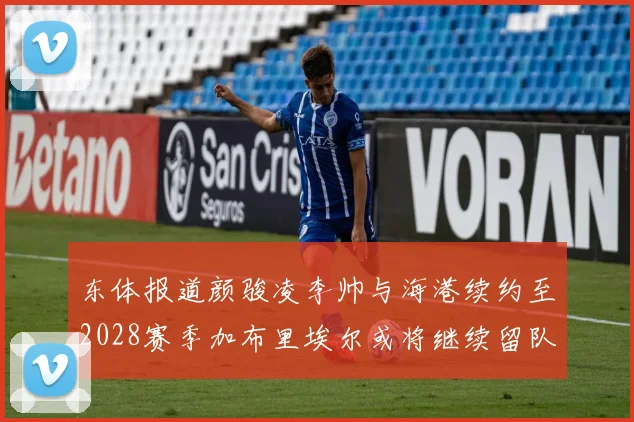 东体报道颜骏凌李帅与海港续约至2028赛季加布里埃尔或将继续留队