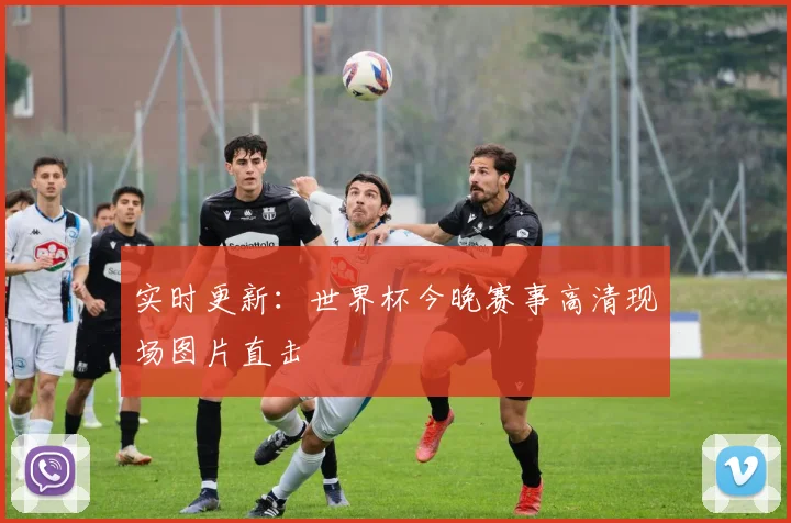 实时更新：世界杯今晚赛事高清现场图片直击