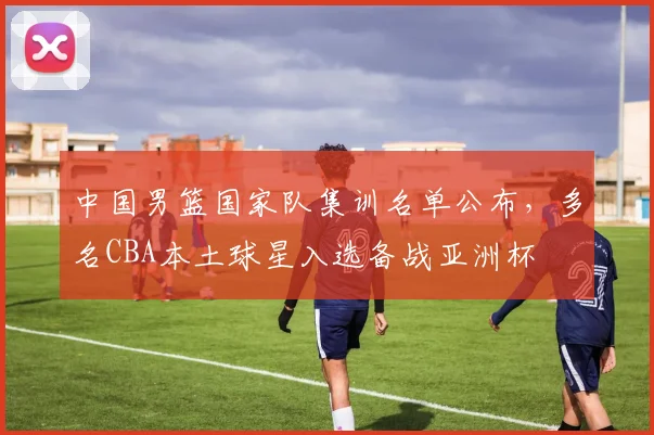 中国男篮国家队集训名单公布，多名CBA本土球星入选备战亚洲杯