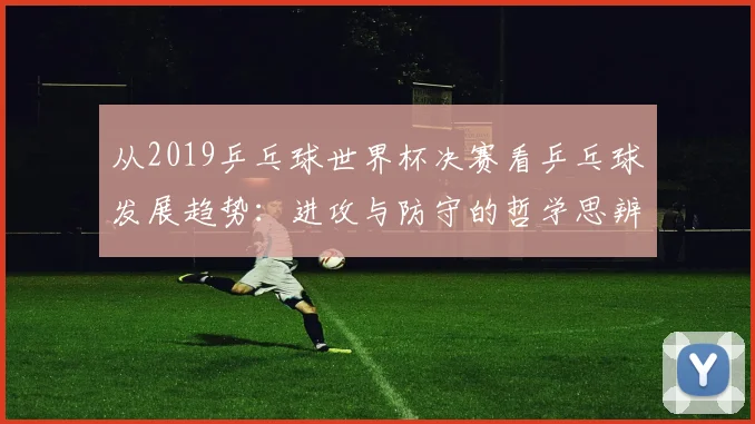 从2019乒乓球世界杯决赛看乒乓球发展趋势：进攻与防守的哲学思辨