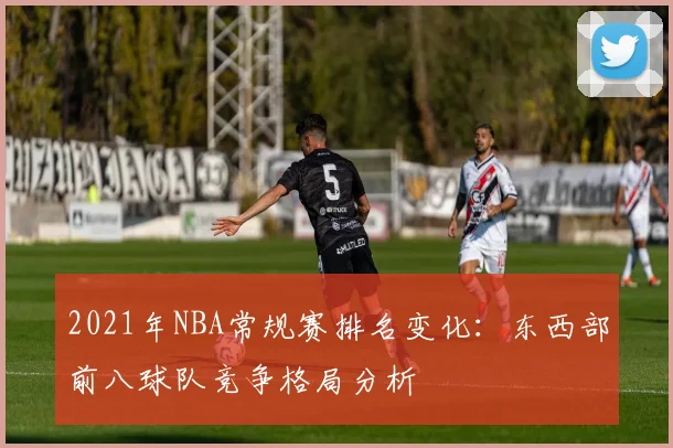 2021年NBA常规赛排名变化：东西部前八球队竞争格局分析
