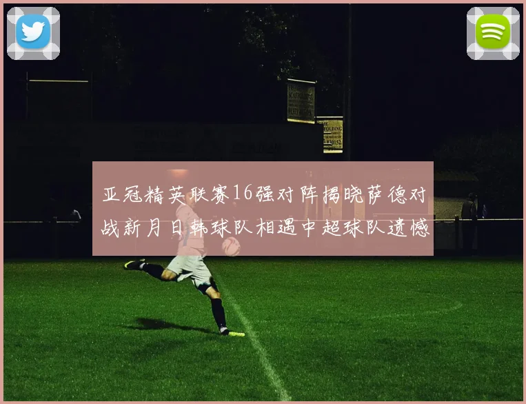 亚冠精英联赛16强对阵揭晓萨德对战新月日韩球队相遇中超球队遗憾出局