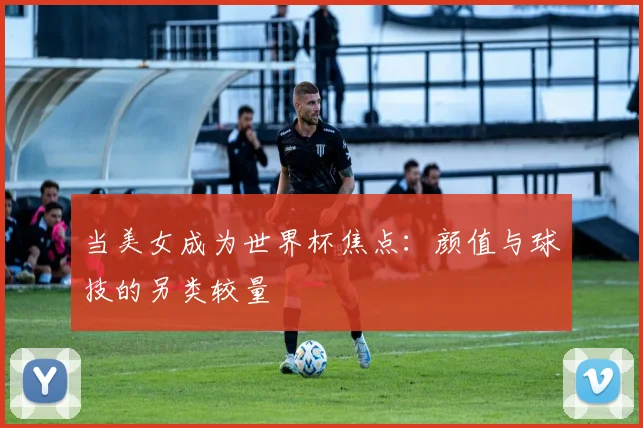 当美女成为世界杯焦点：颜值与球技的另类较量