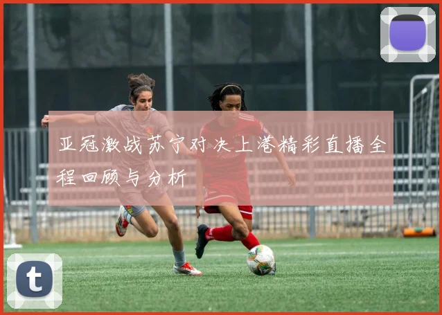亚冠激战苏宁对决上港精彩直播全程回顾与分析