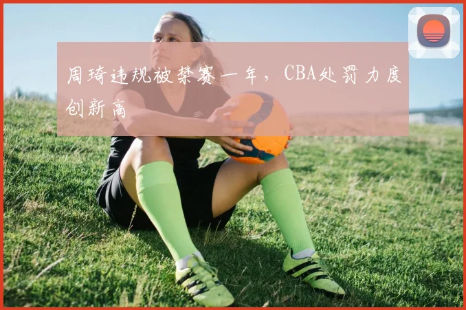 周琦违规被禁赛一年，CBA处罚力度创新高