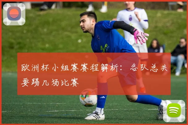 欧洲杯小组赛赛程解析：各队总共要踢几场比赛