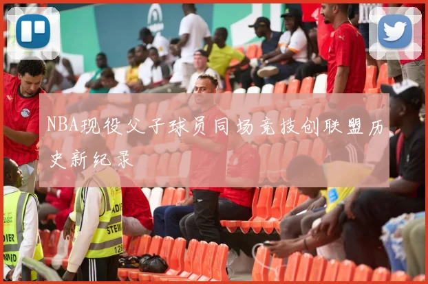 NBA现役父子球员同场竞技创联盟历史新纪录