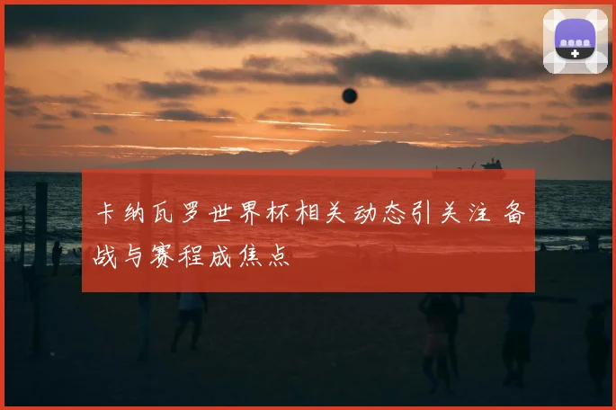 卡纳瓦罗世界杯相关动态引关注 备战与赛程成焦点