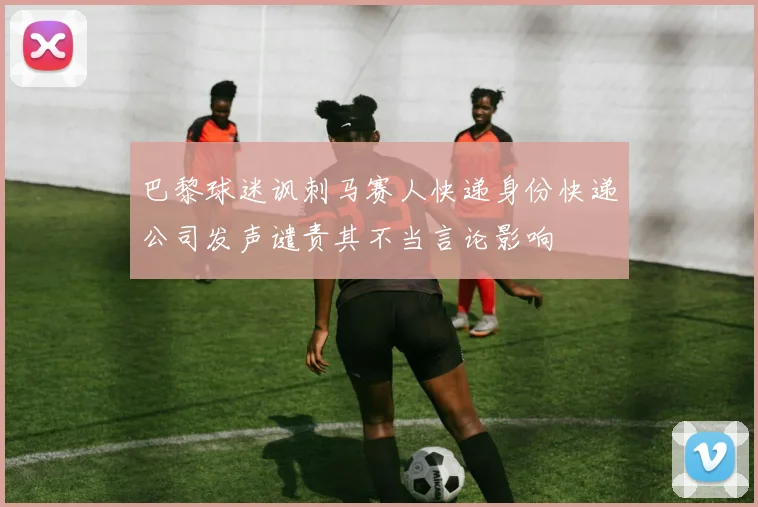 巴黎球迷讽刺马赛人快递身份快递公司发声谴责其不当言论影响