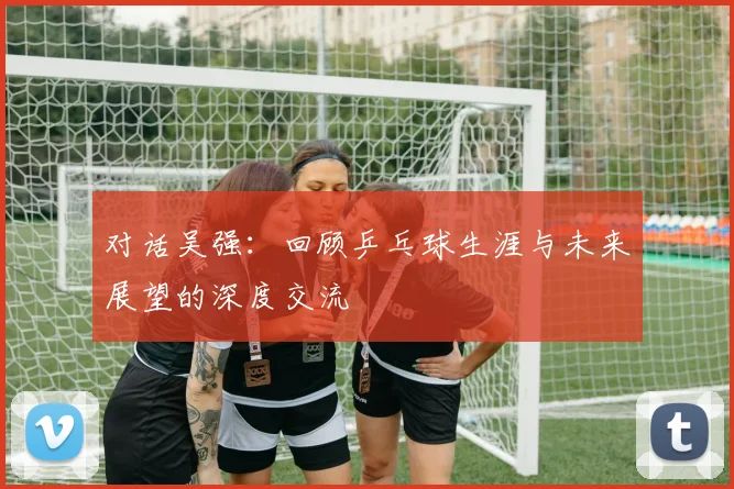 对话吴强：回顾乒乓球生涯与未来展望的深度交流