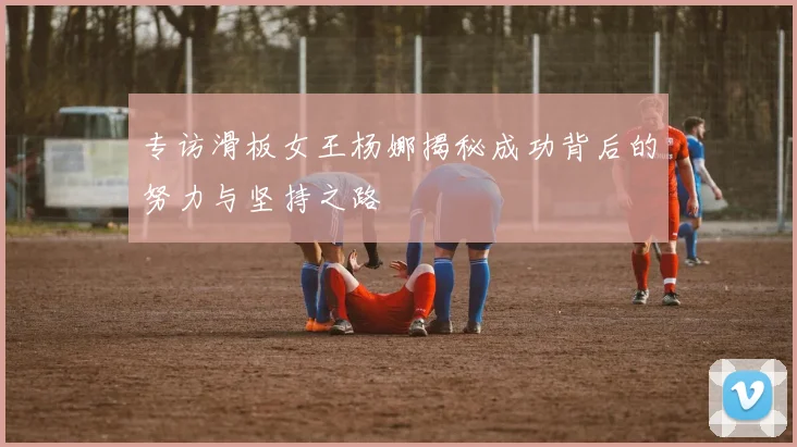 专访滑板女王杨娜揭秘成功背后的努力与坚持之路