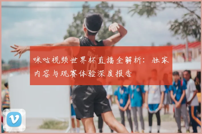 咪咕视频世界杯直播全解析:独家内容与观赛体验深度报告