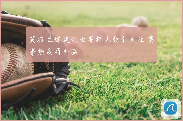 英格兰球迷赴世界杯人数引关注 赛事热度再升温