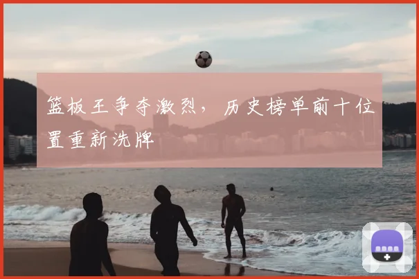 篮板王争夺激烈，历史榜单前十位置重新洗牌