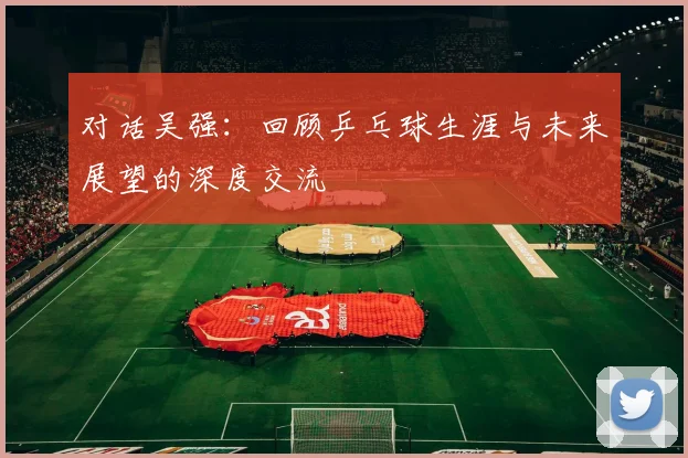 对话吴强：回顾乒乓球生涯与未来展望的深度交流