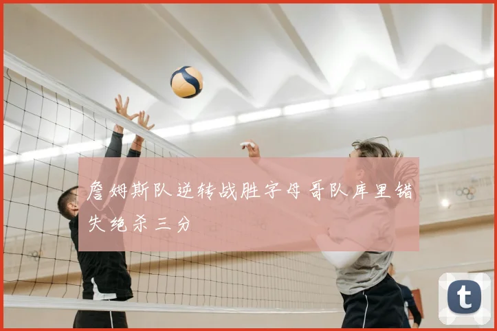 詹姆斯队逆转战胜字母哥队库里错失绝杀三分