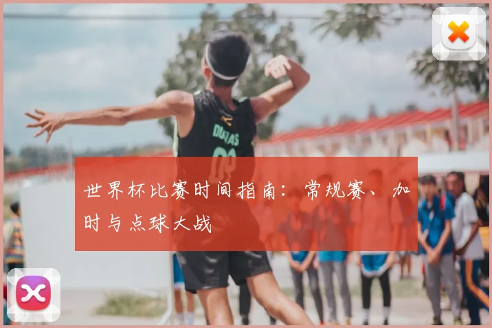 世界杯比赛时间指南：常规赛、加时与点球大战