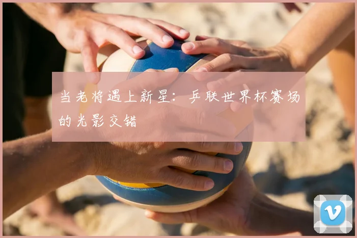 当老将遇上新星：乒联世界杯赛场的光影交错