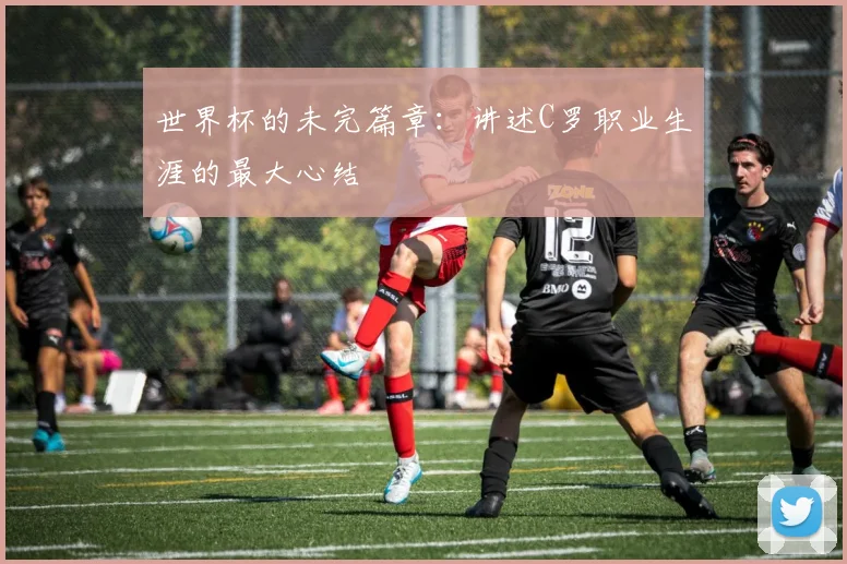 世界杯的未完篇章：讲述C罗职业生涯的最大心结