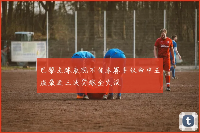 巴黎点球表现不佳本赛季仅命中五成最近三次罚球全失误