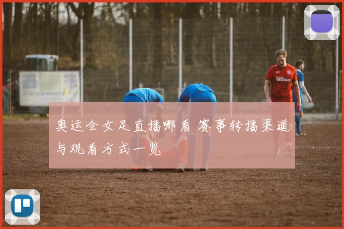 奥运会女足直播哪看 赛事转播渠道与观看方式一览