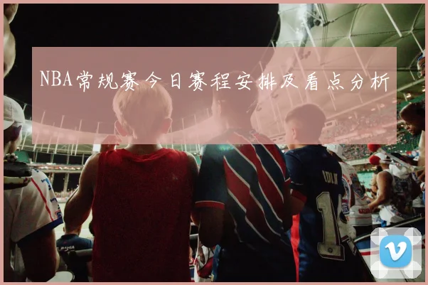 NBA常规赛今日赛程安排及看点分析