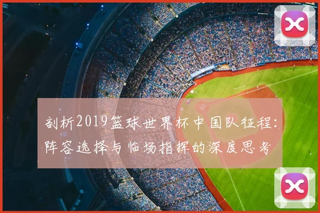 剖析2019篮球世界杯中国队征程：阵容选择与临场指挥的深度思考