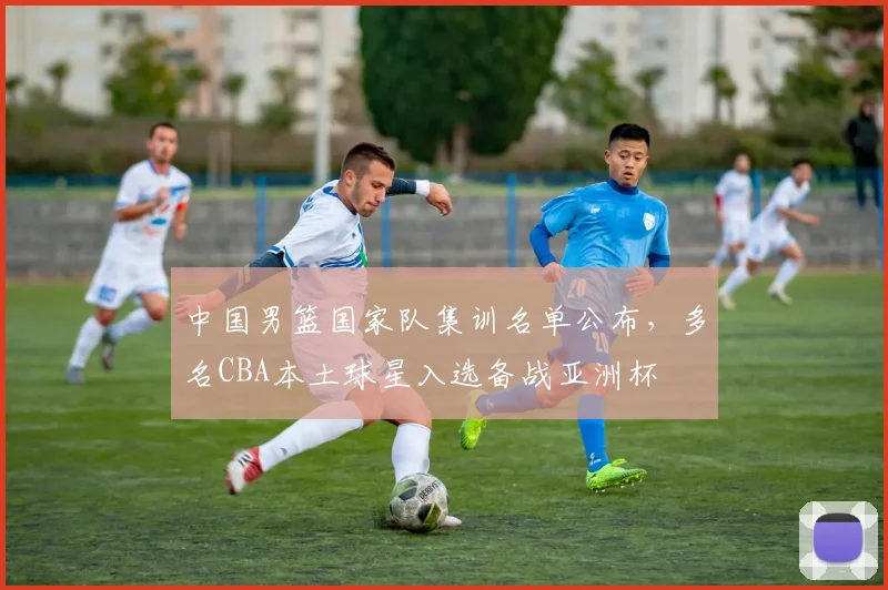中国男篮国家队集训名单公布，多名CBA本土球星入选备战亚洲杯
