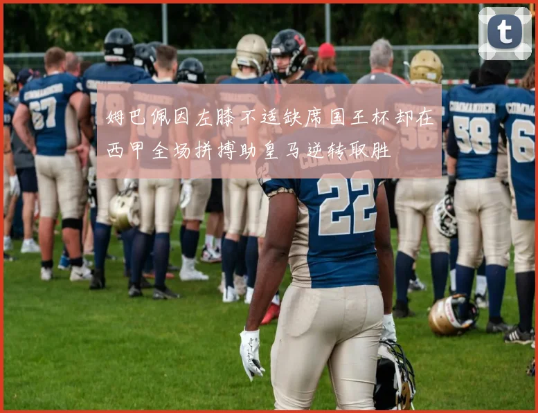 姆巴佩因左膝不适缺席国王杯却在西甲全场拼搏助皇马逆转取胜