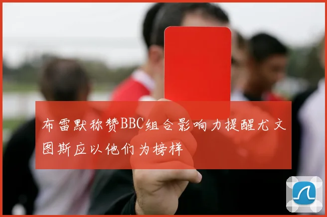 布雷默称赞BBC组合影响力提醒尤文图斯应以他们为榜样