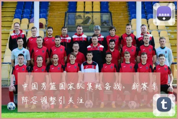 中国男篮国家队集结备战，新赛季阵容调整引关注