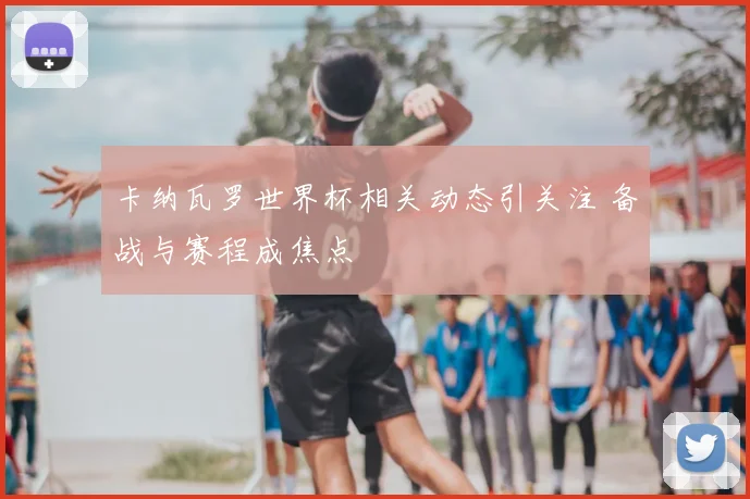 卡纳瓦罗世界杯相关动态引关注 备战与赛程成焦点