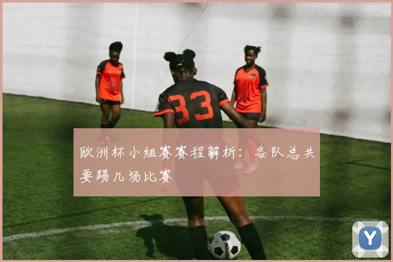 欧洲杯小组赛赛程解析：各队总共要踢几场比赛