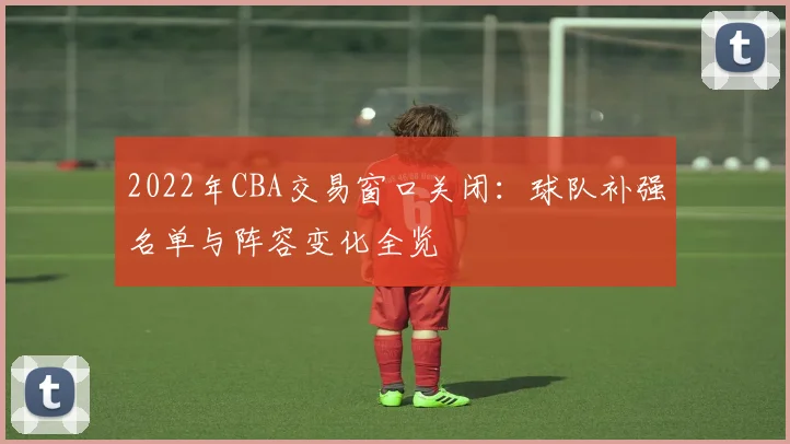 2022年CBA交易窗口关闭：球队补强名单与阵容变化全览