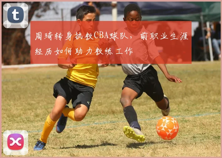 周琦转身执教CBA球队，前职业生涯经历如何助力教练工作
