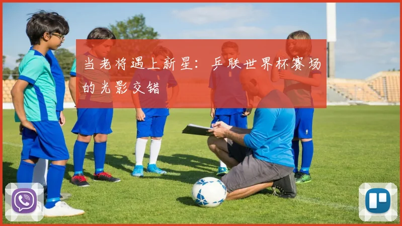 当老将遇上新星：乒联世界杯赛场的光影交错